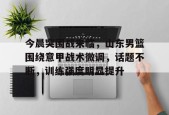 开云体育-关于今晨突围战来临，山东男篮围绕意甲战术微调，话题不断，训练强度明显提升的信息