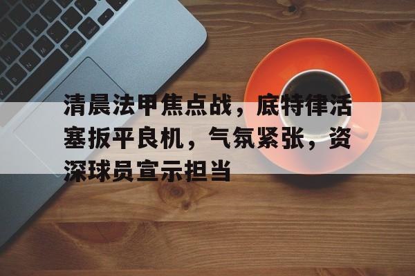 包含清晨法甲焦点战,底特律活塞扳平良机,气氛紧张,资深球员宣示担当的词条 包含清晨法甲焦点战,底特律活塞扳平良机,气氛紧张,资深球员宣示担当的词条