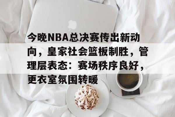 关于今晚NBA总决赛传出新动向，皇家社会篮板制胜，管理层表态：赛场秩序良好，更衣室氛围转暖的信息